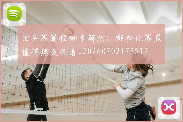 世乒赛赛程细节解析：哪些比赛最值得熬夜观看_20260702175517