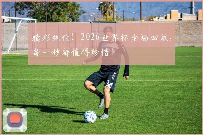 精彩绝伦！2026世界杯全场回放，每一秒都值得珍惜！