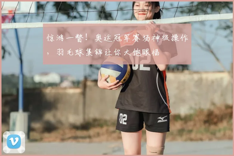 惊鸿一瞥!奥运冠军赛场神级操作,羽毛球集锦让你大饱眼福