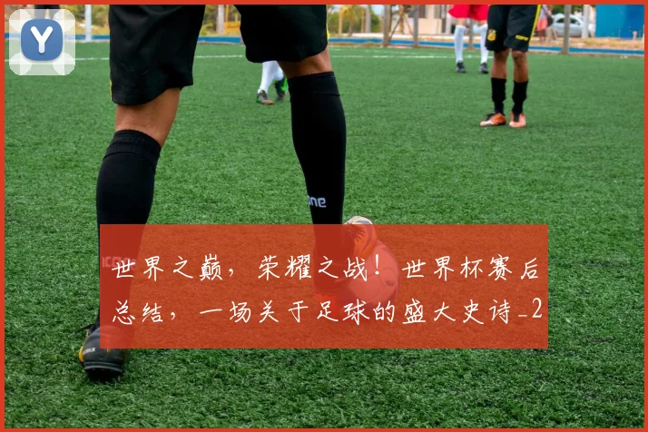 世界之巅，荣耀之战！世界杯赛后总结，一场关于足球的盛大史诗_20260531151417