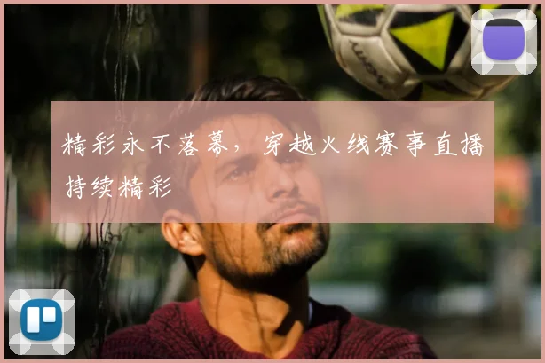 精彩永不落幕，穿越火线赛事直播持续精彩