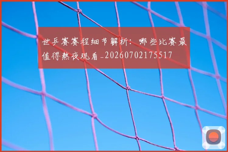 世乒赛赛程细节解析：哪些比赛最值得熬夜观看_20260702175517