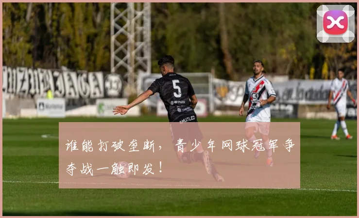 谁能打破垄断，青少年网球冠军争夺战一触即发！