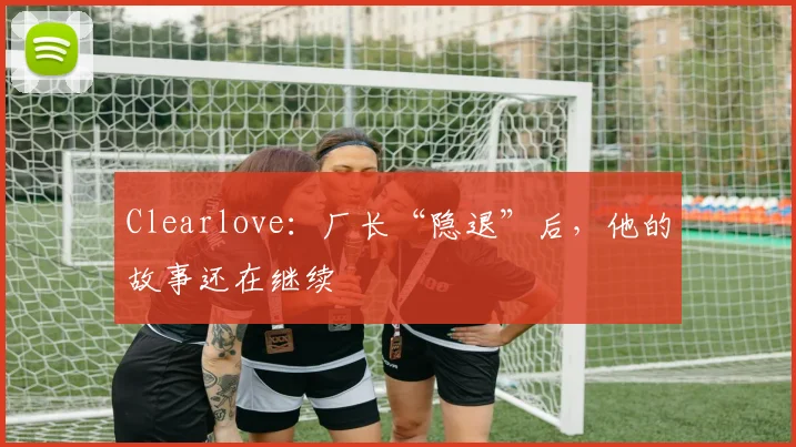 Clearlove：厂长“隐退”后，他的故事还在继续