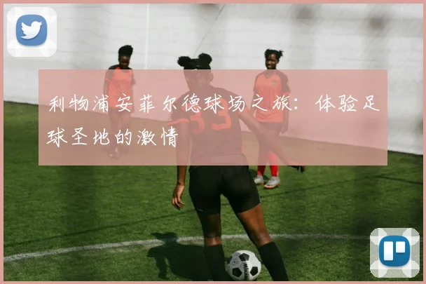 利物浦安菲尔德球场之旅：体验足球圣地的激情