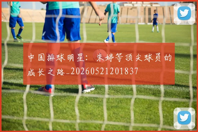 中国排球明星:朱婷等顶尖球员的成长之路_20260521201837