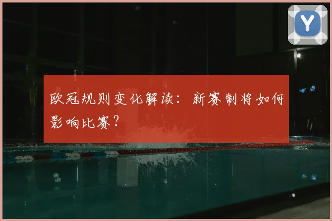 欧冠规则变化解读：新赛制将如何影响比赛？