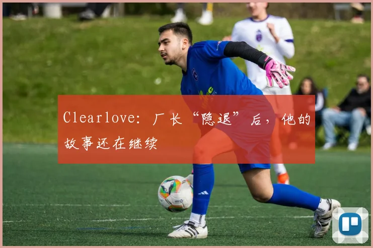 Clearlove：厂长“隐退”后，他的故事还在继续