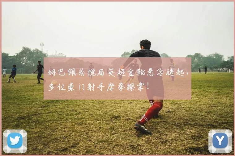 姆巴佩或搅局英超金靴悬念迭起，多位豪门射手摩拳擦掌！