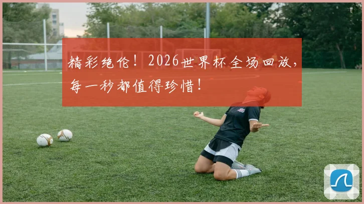 精彩绝伦！2026世界杯全场回放，每一秒都值得珍惜！