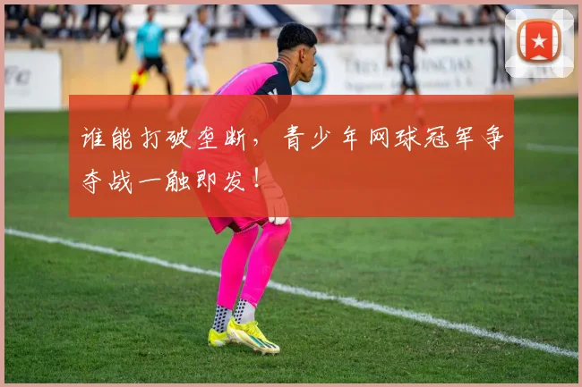谁能打破垄断，青少年网球冠军争夺战一触即发！