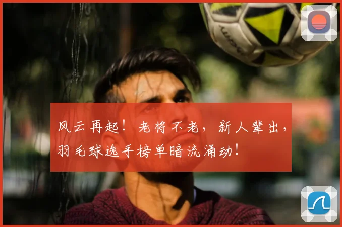 风云再起！老将不老，新人辈出，羽毛球选手榜单暗流涌动！